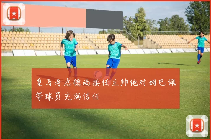 皇马考虑德尚接任主帅他对姆巴佩等球员充满信任