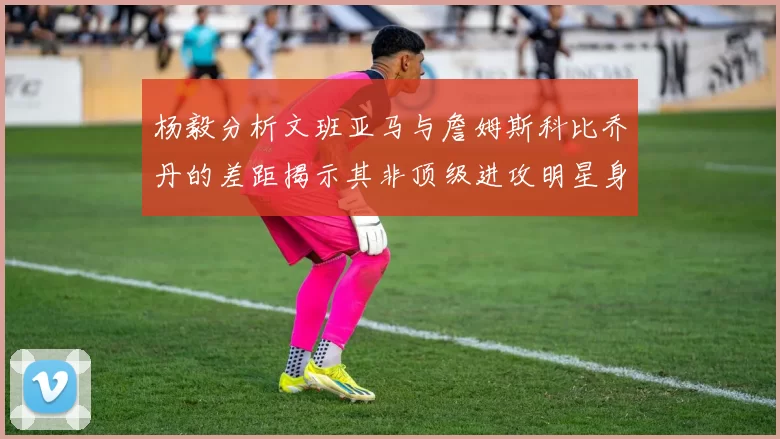 杨毅分析文班亚马与詹姆斯科比乔丹的差距揭示其非顶级进攻明星身份