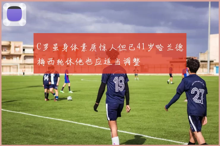 C罗虽身体素质惊人但已41岁哈兰德梅西轮休他也应适当调整