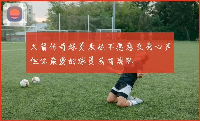 火箭传奇球员表达不愿意交易心声但你最爱的球员或将离队