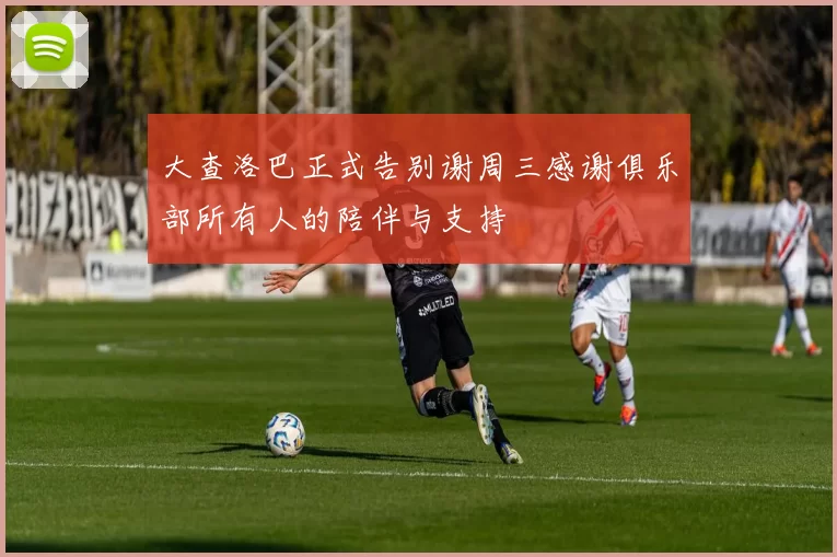 大查洛巴正式告别谢周三感谢俱乐部所有人的陪伴与支持