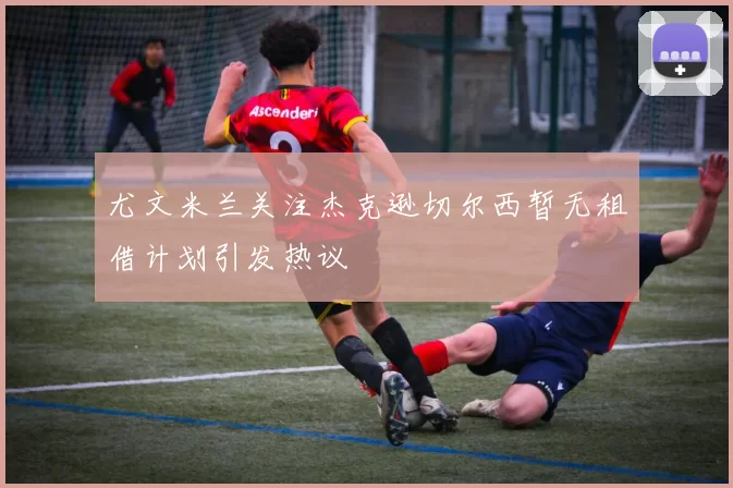 尤文米兰关注杰克逊切尔西暂无租借计划引发热议