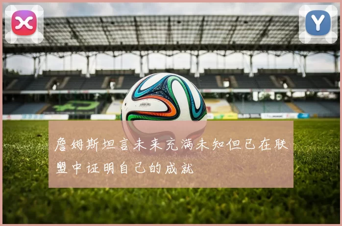 詹姆斯坦言未来充满未知但已在联盟中证明自己的成就