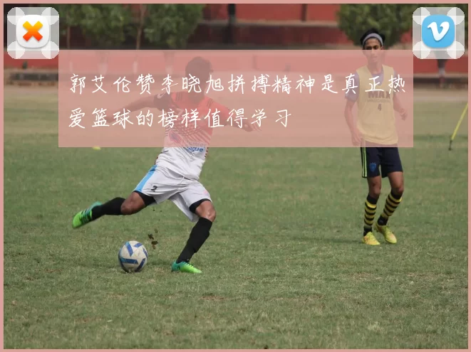郭艾伦赞李晓旭拼搏精神是真正热爱篮球的榜样值得学习