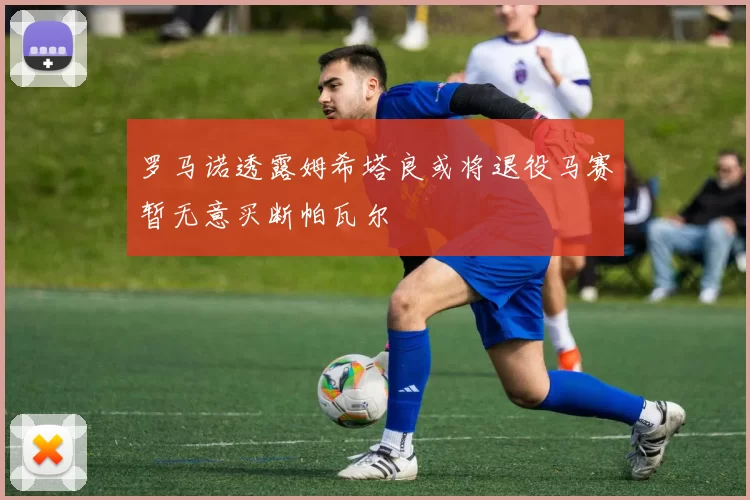 罗马诺透露姆希塔良或将退役马赛暂无意买断帕瓦尔