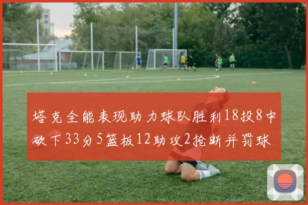 塔克全能表现助力球队胜利18投8中砍下33分5篮板12助攻2抢断并罚球17中14