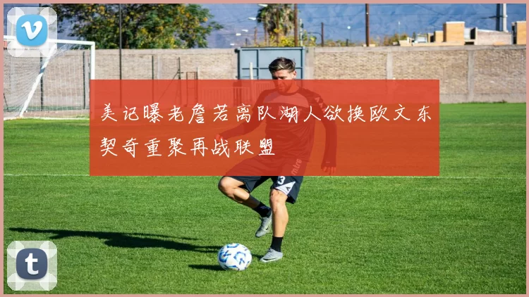 美记曝老詹若离队湖人欲换欧文东契奇重聚再战联盟