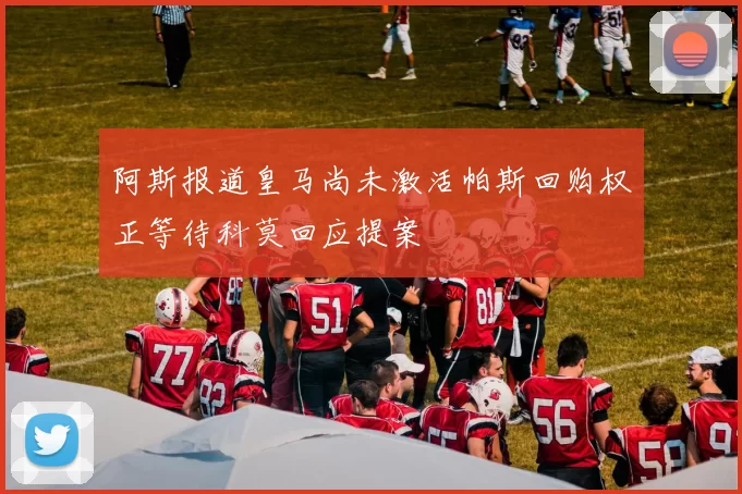 阿斯报道皇马尚未激活帕斯回购权正等待科莫回应提案