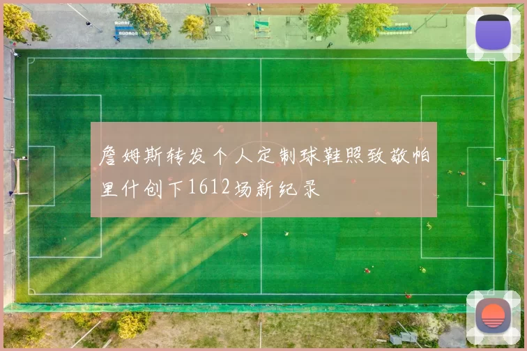詹姆斯转发个人定制球鞋照致敬帕里什创下1612场新纪录