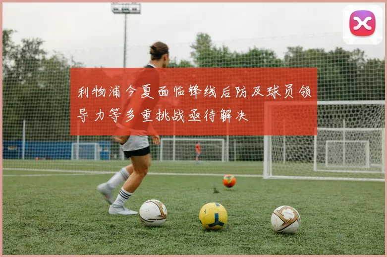 利物浦今夏面临锋线后防及球员领导力等多重挑战亟待解决