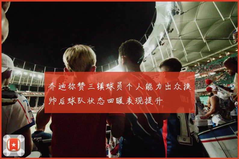 乔迪称赞三镇球员个人能力出众换帅后球队状态回暖表现提升