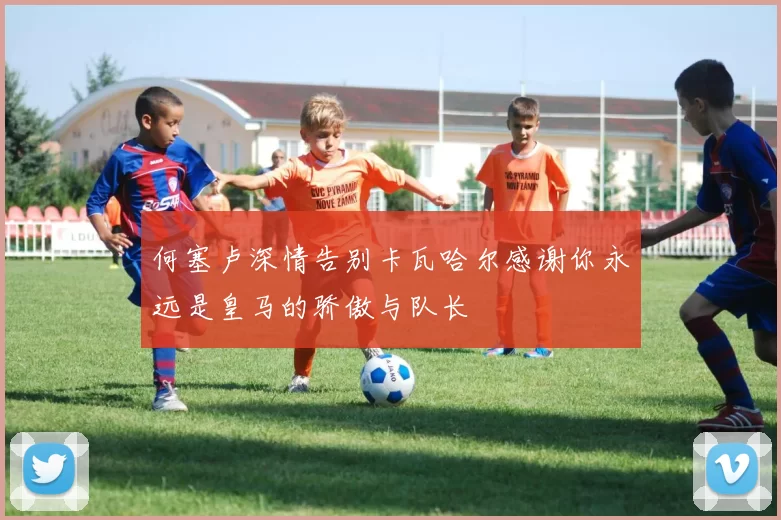 何塞卢深情告别卡瓦哈尔感谢你永远是皇马的骄傲与队长