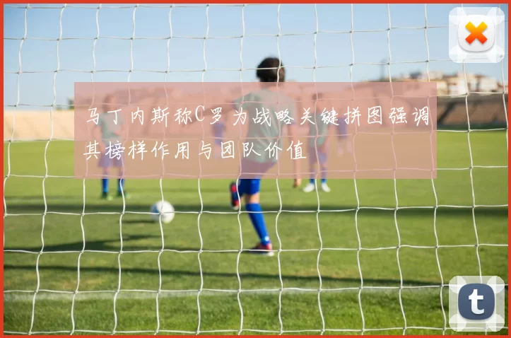马丁内斯称C罗为战略关键拼图强调其榜样作用与团队价值