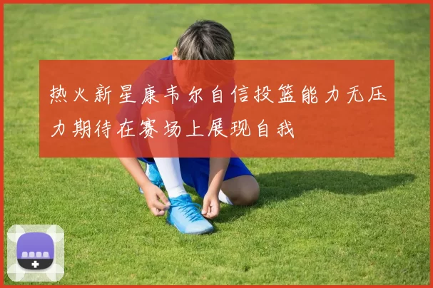 热火新星康韦尔自信投篮能力无压力期待在赛场上展现自我
