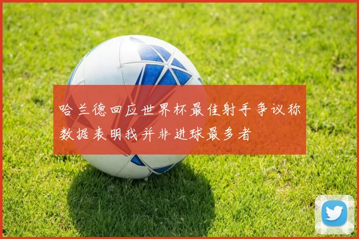 哈兰德回应世界杯最佳射手争议称数据表明我并非进球最多者