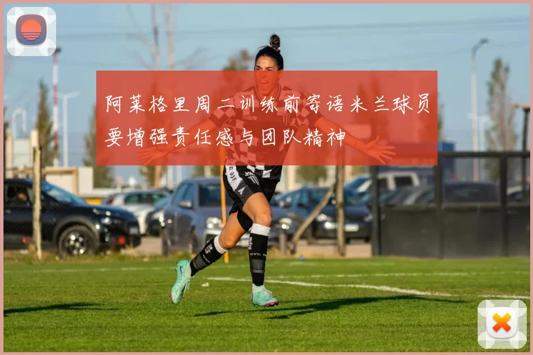 阿莱格里周二训练前寄语米兰球员要增强责任感与团队精神